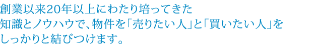 創業以来20年以上にわたり培ってきた知識とノウハウで、物件を「売りたい人」と「買いたい人」をしっかりと結びつけます。