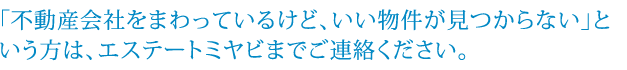 「不動産会社をまわっているけど、いい物件が見つからない」という方は、エステートミヤビまでご連絡ください。