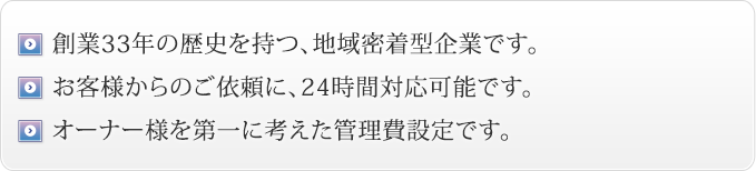 創業33年の歴史を持つ、地域密着型企業です。お客様からのご依頼に、24時間応対可能です。オーナー様を第一に考えた管理費設定です。