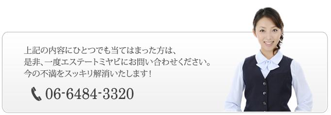 上記の内容にひとつでも当てはまった方は、是非、一度エステートミヤビにお問い合わせください。今の不満をスッキリ解消いたします！06-6484-3320